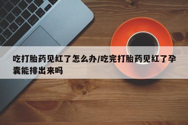 堕胎药叫什么名字微信怎么购买吃打胎药见红了怎么办/吃完打胎药见红了孕囊能排出来吗
