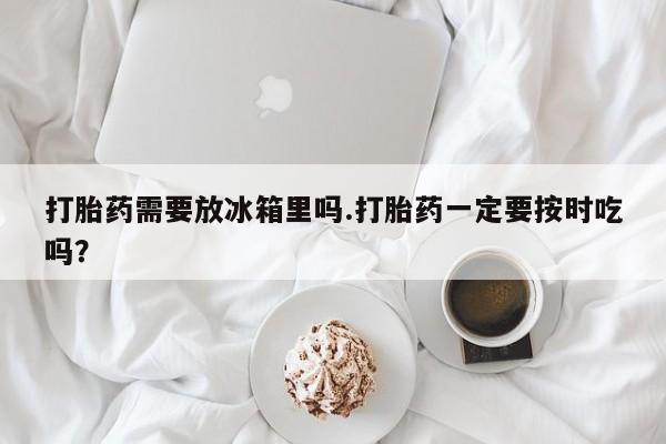 堕胎药叫什么名字微信怎么购买打胎药需要放冰箱里吗.打胎药一定要按时吃吗？