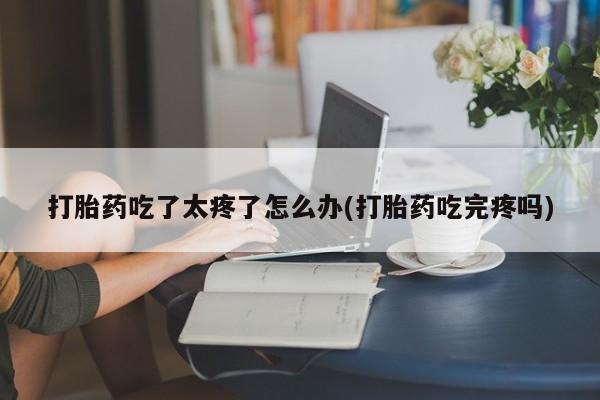 堕胎药叫什么名字微信怎么购买打胎药吃了太疼了怎么办(打胎药吃完疼吗)