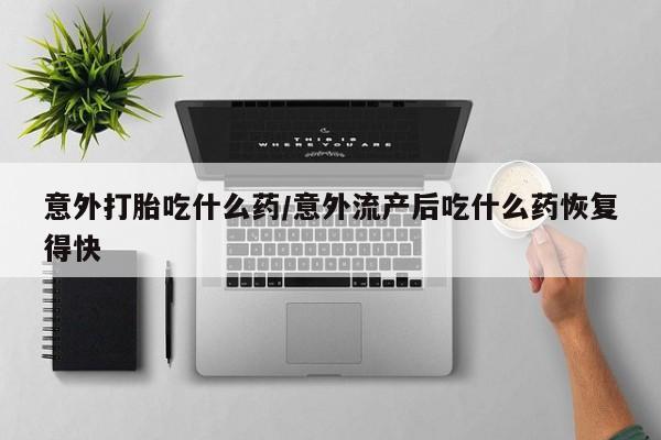 堕胎药叫什么名字微信怎么购买意外打胎吃什么药/意外流产后吃什么药恢复得快