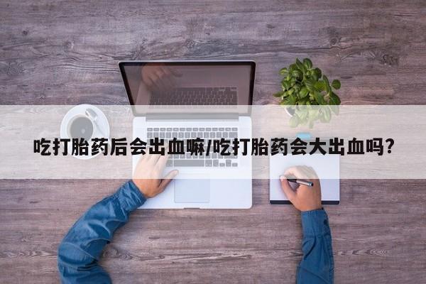 堕胎药叫什么名字微信怎么购买吃打胎药后会出血嘛/吃打胎药会大出血吗?