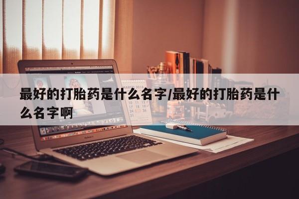 堕胎药叫什么名字微信怎么购买最好的打胎药是什么名字/最好的打胎药是什么名字啊