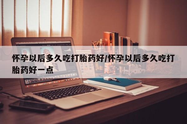 堕胎药叫什么名字微信怎么购买怀孕以后多久吃打胎药好/怀孕以后多久吃打胎药好一点