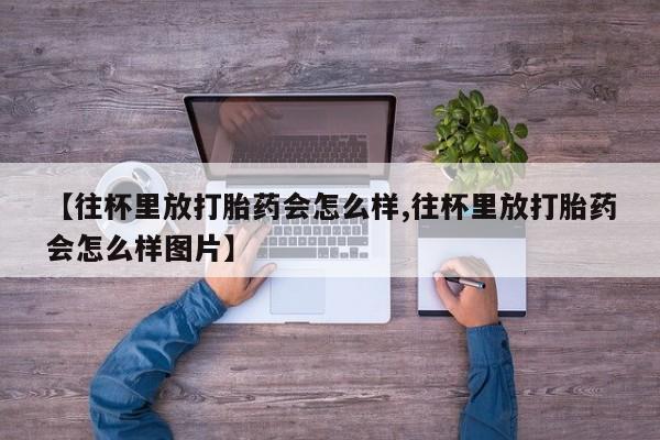 堕胎药叫什么名字微信怎么购买【往杯里放打胎药会怎么样,往杯里放打胎药会怎么样图片】