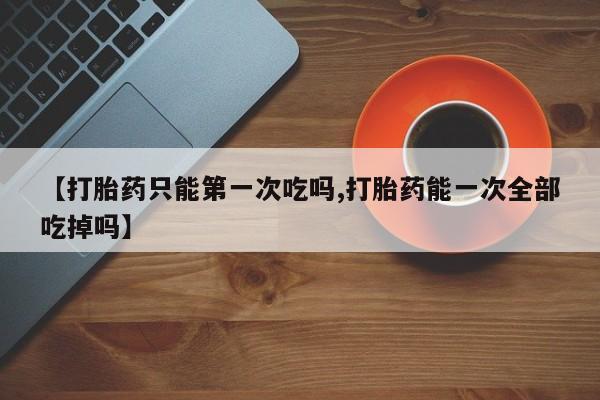 堕胎药叫什么名字微信怎么购买【打胎药只能第一次吃吗,打胎药能一次全部吃掉吗】