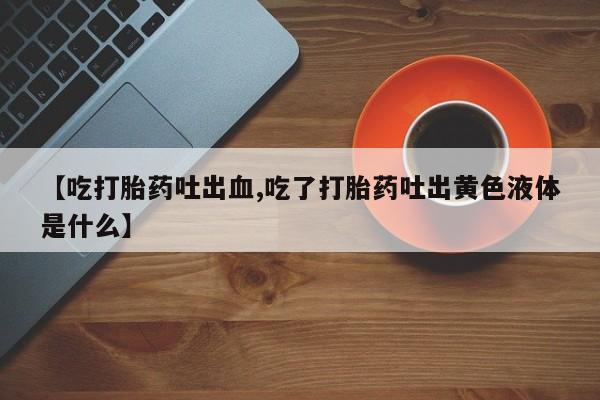 堕胎药叫什么名字微信怎么购买【吃打胎药吐出血,吃了打胎药吐出黄色液体是什么】