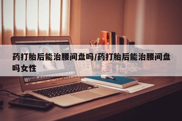 堕胎药叫什么名字微信怎么购买药打胎后能治腰间盘吗/药打胎后能治腰间盘吗女性