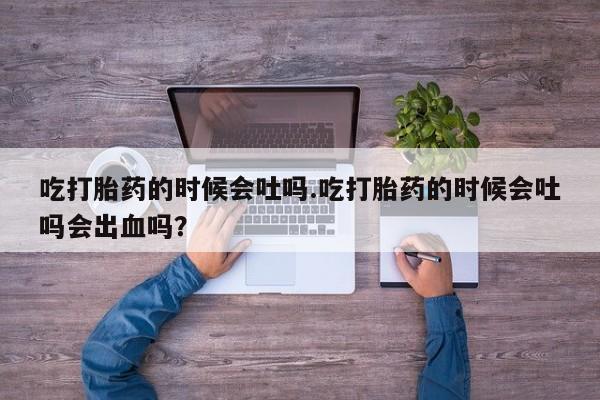 堕胎药叫什么名字微信怎么购买吃打胎药的时候会吐吗.吃打胎药的时候会吐吗会出血吗？