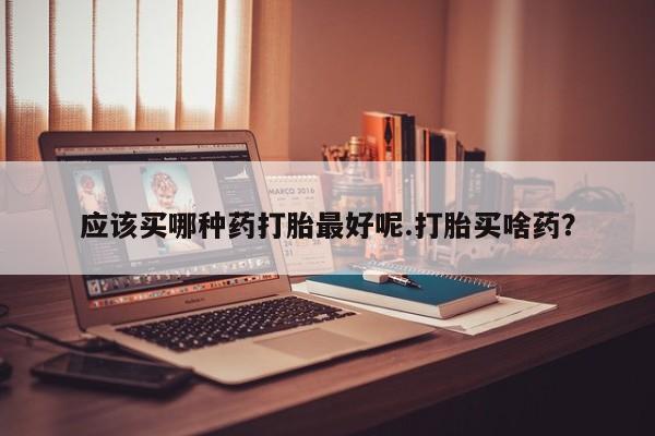 堕胎药叫什么名字微信怎么购买应该买哪种药打胎最好呢.打胎买啥药？