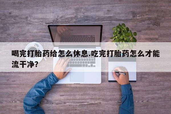 堕胎药叫什么名字微信怎么购买喝完打胎药给怎么休息.吃完打胎药怎么才能流干净？