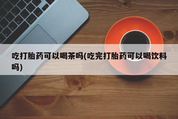 堕胎药叫什么名字微信怎么购买吃打胎药可以喝茶吗(吃完打胎药可以喝饮料吗)