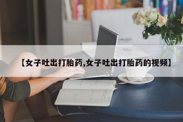 堕胎药叫什么名字微信怎么购买【女子吐出打胎药,女子吐出打胎药的视频】