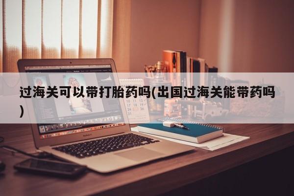 堕胎药叫什么名字微信怎么购买过海关可以带打胎药吗(出国过海关能带药吗)