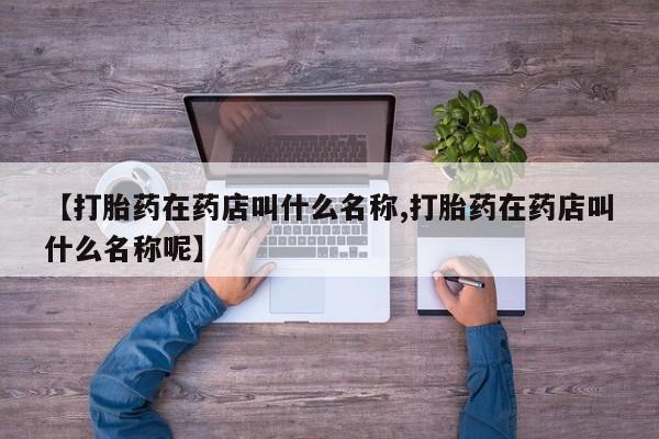 堕胎药叫什么名字微信怎么购买【打胎药在药店叫什么名称,打胎药在药店叫什么名称呢】