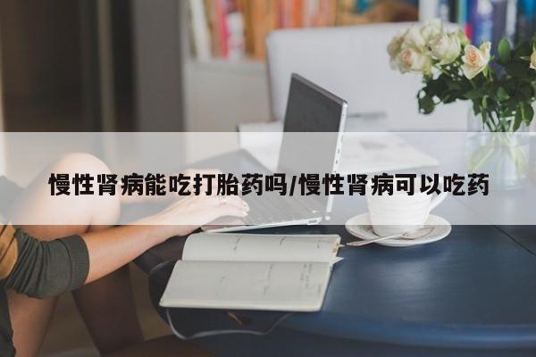 堕胎药叫什么名字微信怎么购买慢性肾病能吃打胎药吗/慢性肾病可以吃药
