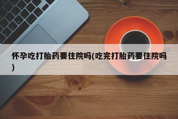 堕胎药叫什么名字微信怎么购买怀孕吃打胎药要住院吗(吃完打胎药要住院吗)