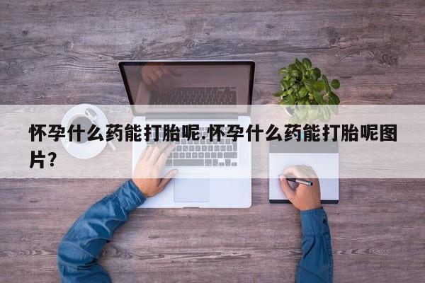 堕胎药叫什么名字微信怎么购买怀孕什么药能打胎呢.怀孕什么药能打胎呢图片？