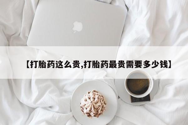 堕胎药叫什么名字微信怎么购买【打胎药这么贵,打胎药最贵需要多少钱】