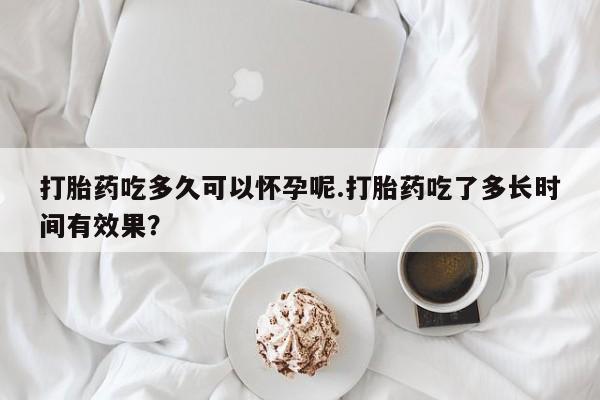 堕胎药叫什么名字微信怎么购买打胎药吃多久可以怀孕呢.打胎药吃了多长时间有效果？