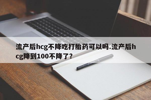 堕胎药叫什么名字微信怎么购买流产后hcg不降吃打胎药可以吗.流产后hcg降到100不降了？