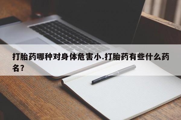 堕胎药叫什么名字微信怎么购买打胎药哪种对身体危害小.打胎药有些什么药名？