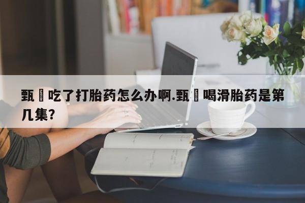 堕胎药叫什么名字微信怎么购买甄嬛吃了打胎药怎么办啊.甄嬛喝滑胎药是第几集？