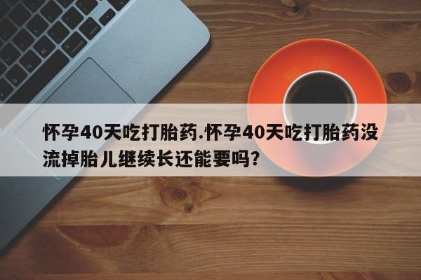堕胎药叫什么名字微信怎么购买怀孕40天吃打胎药.怀孕40天吃打胎药没流掉胎儿继续长还能要吗？