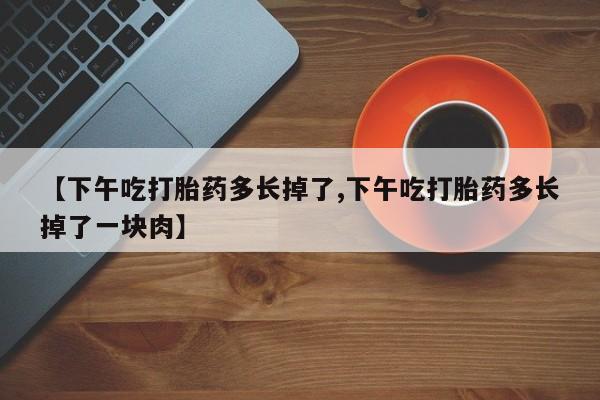 堕胎药叫什么名字微信怎么购买【下午吃打胎药多长掉了,下午吃打胎药多长掉了一块肉】