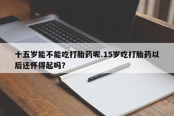 堕胎药叫什么名字微信怎么购买十五岁能不能吃打胎药呢.15岁吃打胎药以后还怀得起吗？