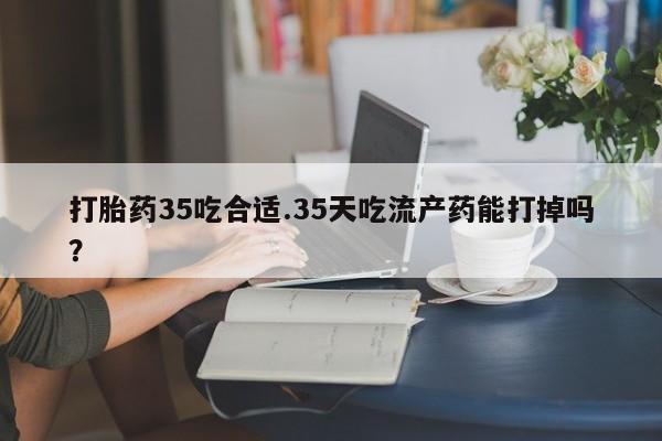 堕胎药叫什么名字微信怎么购买打胎药35吃合适.35天吃流产药能打掉吗？