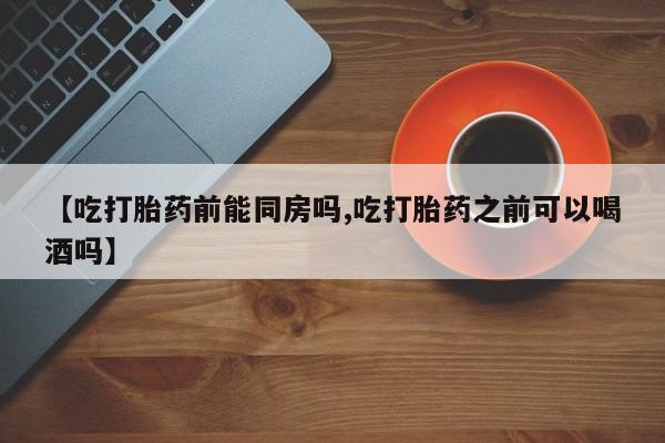 堕胎药叫什么名字微信怎么购买【吃打胎药前能同房吗,吃打胎药之前可以喝酒吗】