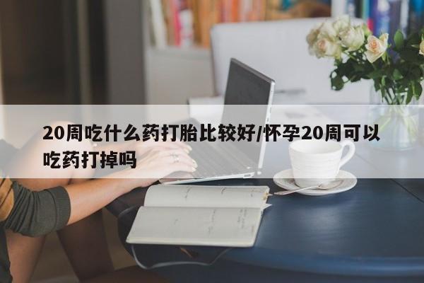 堕胎药叫什么名字微信怎么购买20周吃什么药打胎比较好/怀孕20周可以吃药打掉吗