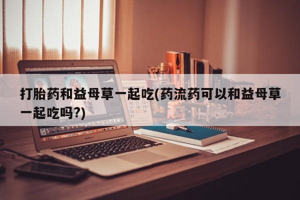 堕胎药叫什么名字微信怎么购买打胎药和益母草一起吃(药流药可以和益母草一起吃吗?)