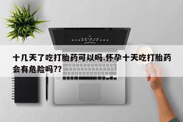 堕胎药叫什么名字微信怎么购买十几天了吃打胎药可以吗.怀孕十天吃打胎药会有危险吗?？