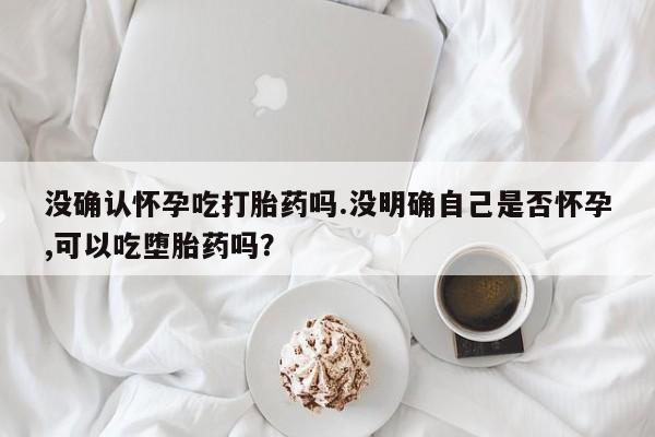 堕胎药叫什么名字微信怎么购买没确认怀孕吃打胎药吗.没明确自己是否怀孕,可以吃堕胎药吗？