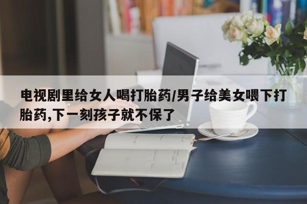 堕胎药叫什么名字微信怎么购买电视剧里给女人喝打胎药/男子给美女喂下打胎药,下一刻孩子就不保了