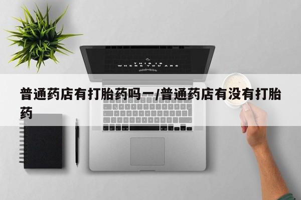 堕胎药叫什么名字微信怎么购买普通药店有打胎药吗一/普通药店有没有打胎药
