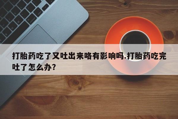 堕胎药叫什么名字微信怎么购买打胎药吃了又吐出来咯有影响吗.打胎药吃完吐了怎么办？