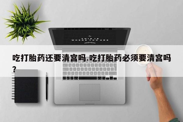 堕胎药叫什么名字微信怎么购买吃打胎药还要清宫吗.吃打胎药必须要清宫吗？