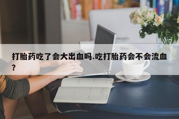 堕胎药叫什么名字微信怎么购买打胎药吃了会大出血吗.吃打胎药会不会流血？