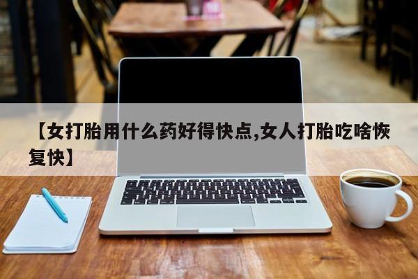 堕胎药叫什么名字微信怎么购买【女打胎用什么药好得快点,女人打胎吃啥恢复快】