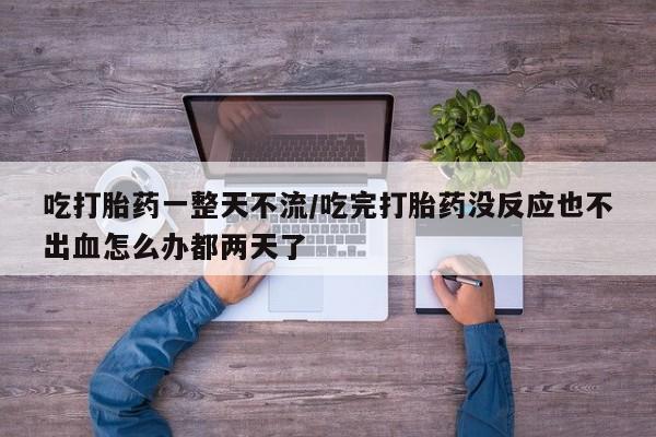 堕胎药叫什么名字微信怎么购买吃打胎药一整天不流/吃完打胎药没反应也不出血怎么办都两天了