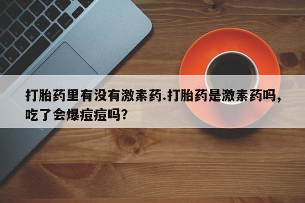 堕胎药叫什么名字微信怎么购买打胎药里有没有激素药.打胎药是激素药吗,吃了会爆痘痘吗？
