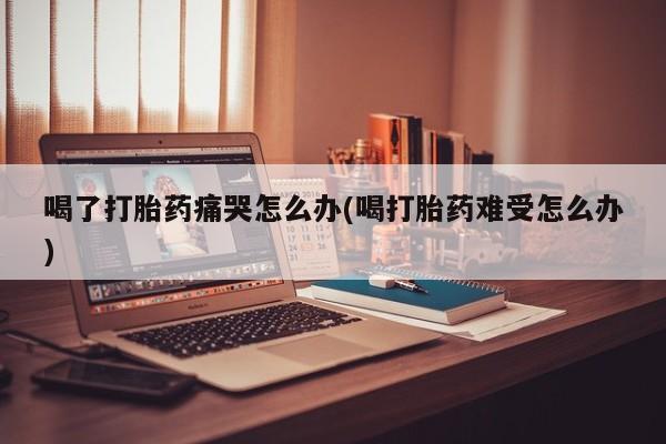 堕胎药叫什么名字微信怎么购买喝了打胎药痛哭怎么办(喝打胎药难受怎么办)