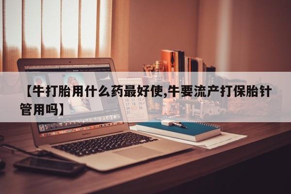 堕胎药叫什么名字微信怎么购买【牛打胎用什么药最好使,牛要流产打保胎针管用吗】