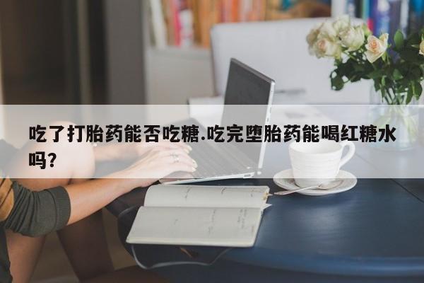 堕胎药叫什么名字微信怎么购买吃了打胎药能否吃糖.吃完堕胎药能喝红糖水吗？