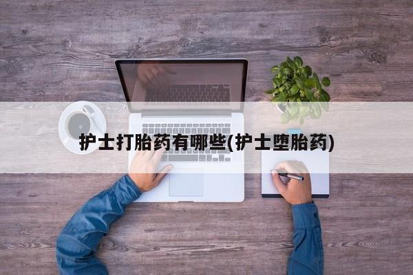 堕胎药叫什么名字微信怎么购买护士打胎药有哪些(护士堕胎药)