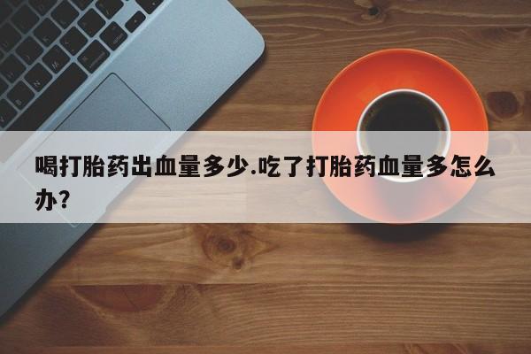 堕胎药叫什么名字微信怎么购买喝打胎药出血量多少.吃了打胎药血量多怎么办？