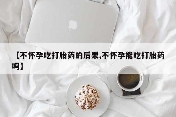 堕胎药叫什么名字微信怎么购买【不怀孕吃打胎药的后果,不怀孕能吃打胎药吗】