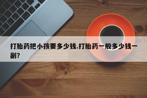 堕胎药叫什么名字微信怎么购买打胎药把小孩要多少钱.打胎药一般多少钱一副？